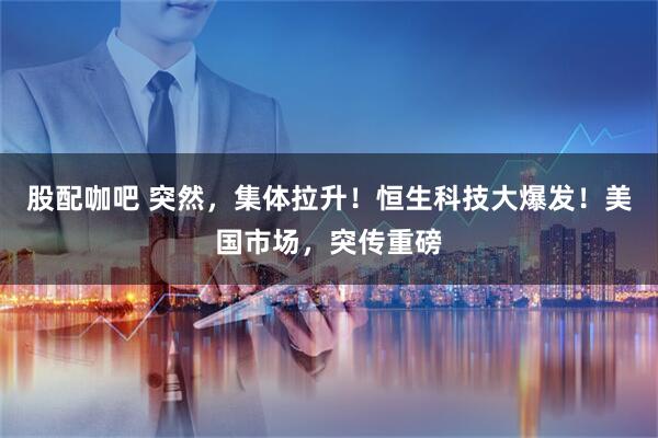 股配咖吧 突然，集体拉升！恒生科技大爆发！美国市场，突传重磅
