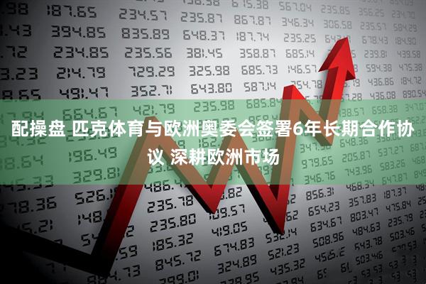配操盘 匹克体育与欧洲奥委会签署6年长期合作协议 深耕欧洲市场