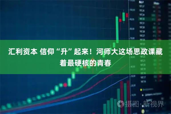 汇利资本 信仰“升”起来！河师大这场思政课藏着最硬核的青春