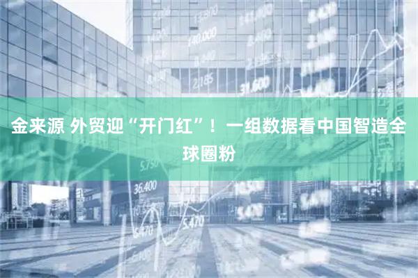 金来源 外贸迎“开门红”！一组数据看中国智造全球圈粉