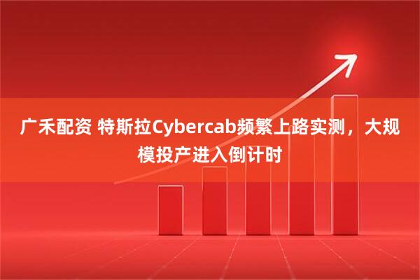 广禾配资 特斯拉Cybercab频繁上路实测，大规模投产进入倒计时