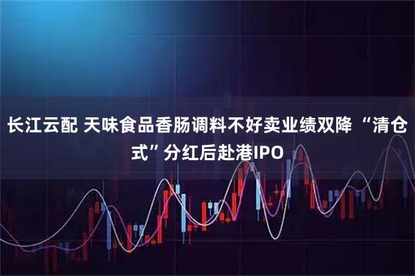 长江云配 天味食品香肠调料不好卖业绩双降 “清仓式”分红后赴港IPO