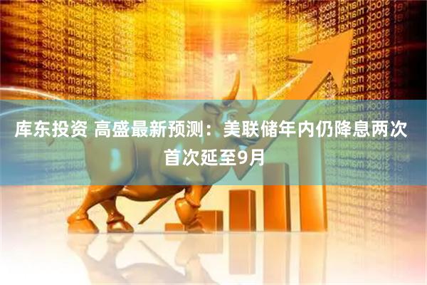 库东投资 高盛最新预测:美联储年内仍降息两次 首次延至9月
