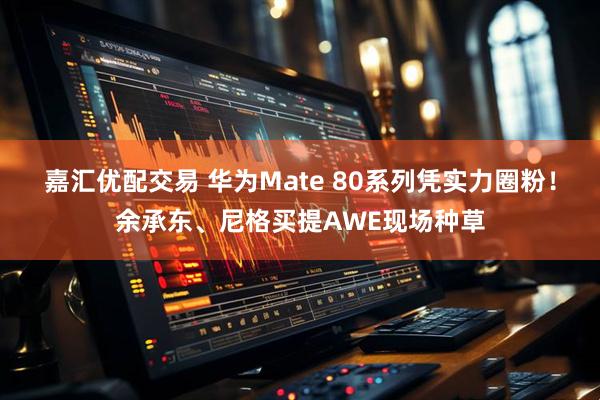 嘉汇优配交易 华为Mate 80系列凭实力圈粉！余承东、尼格买提AWE现场种草