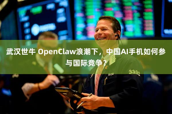 武汉世牛 OpenClaw浪潮下,中国AI手机如何参与国际竞争?