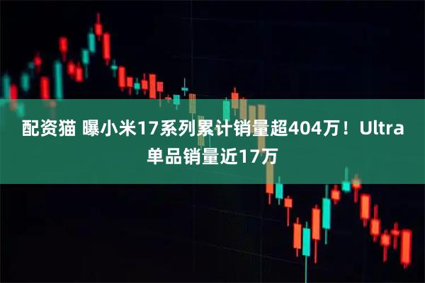 配资猫 曝小米17系列累计销量超404万！Ultra单品销量近17万