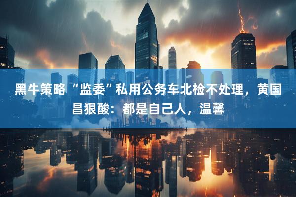 黑牛策略 “监委”私用公务车北检不处理，黄国昌狠酸：都是自己人，温馨