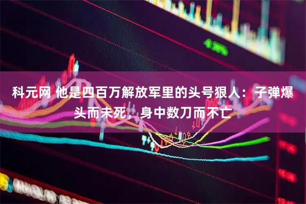 科元网 他是四百万解放军里的头号狠人：子弹爆头而未死，身中数刀而不亡