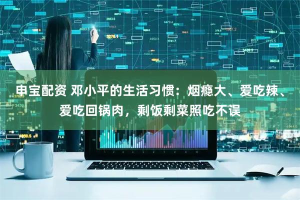 申宝配资 邓小平的生活习惯：烟瘾大、爱吃辣、爱吃回锅肉，剩饭剩菜照吃不误