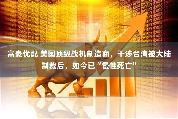 富豪优配 美国顶级战机制造商，干涉台湾被大陆制裁后，如今已“慢性死亡”