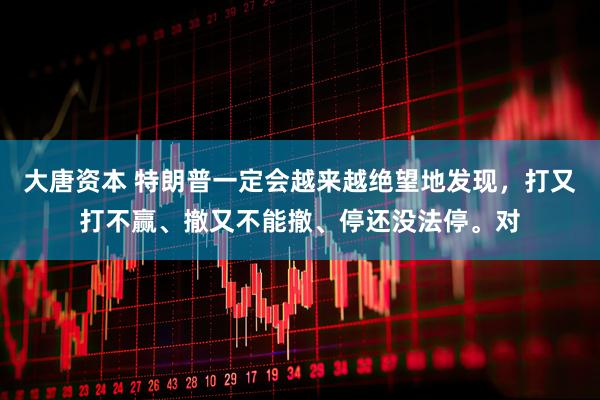 大唐资本 特朗普一定会越来越绝望地发现，打又打不赢、撤又不能撤、停还没法停。对