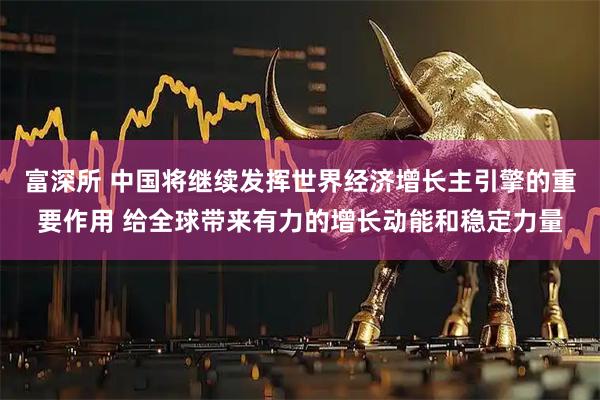 富深所 中国将继续发挥世界经济增长主引擎的重要作用 给全球带来有力的增长动能和稳定力量