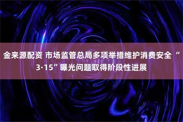 金来源配资 市场监管总局多项举措维护消费安全 “3·15”曝光问题取得阶段性进展
