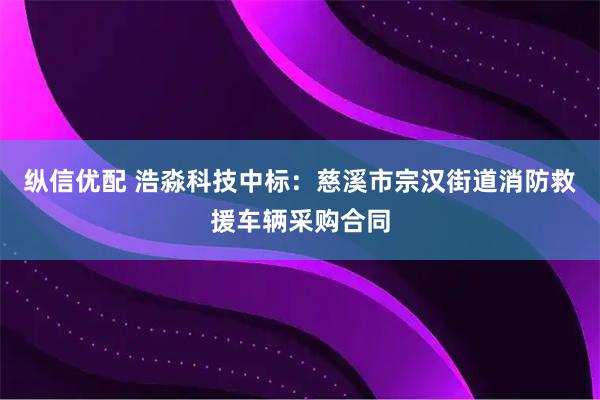 纵信优配 浩淼科技中标：慈溪市宗汉街道消防救援车辆采购合同