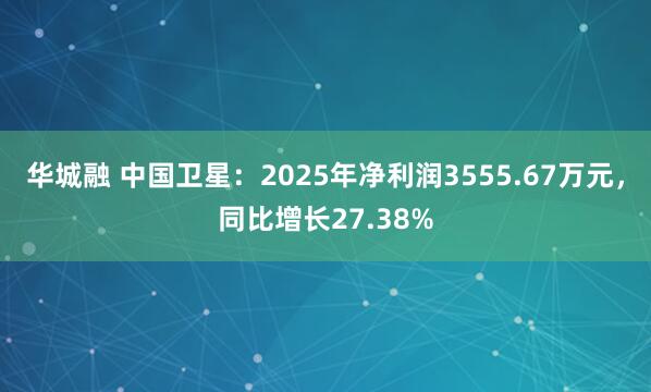 华城融 中国卫星：2025年净利润3555.67万元，同比增长27.38%
