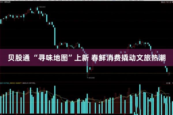 贝股通 “寻味地图”上新 春鲜消费撬动文旅热潮