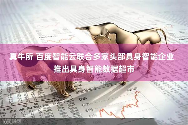 真牛所 百度智能云联合多家头部具身智能企业  推出具身智能数据超市