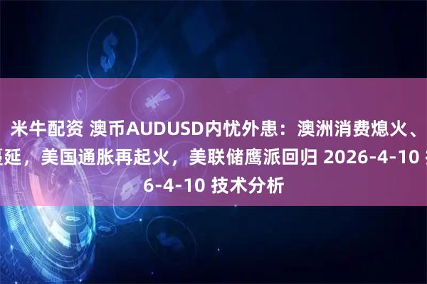 米牛配资 澳币AUDUSD内忧外患：澳洲消费熄火、破产潮蔓延，美国通胀再起火，美联储鹰派回归 2026-4-10 技术分析