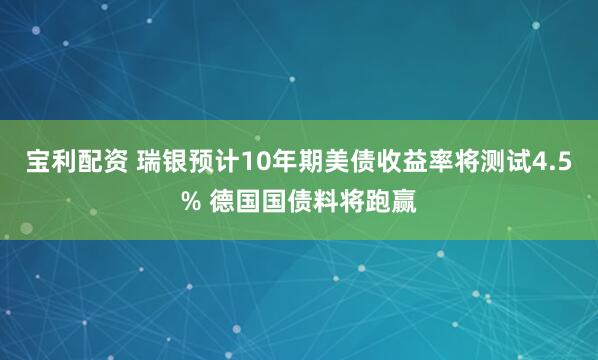 宝利配资 瑞银预计10年期美债收益率将测试4.5% 德国国债料将跑赢