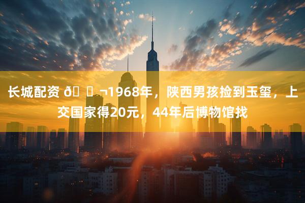 长城配资 🌬1968年，陕西男孩捡到玉玺，上交国家得20元，44年后博物馆找