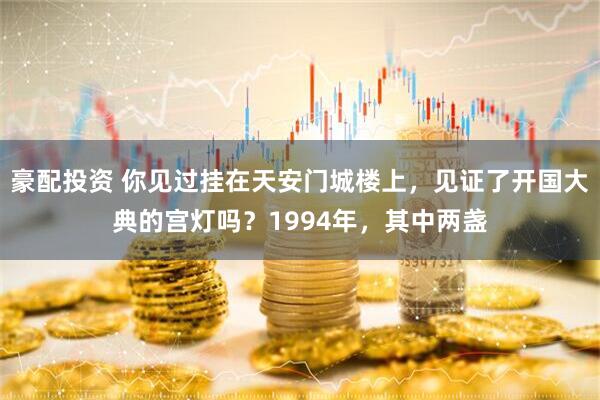 豪配投资 你见过挂在天安门城楼上，见证了开国大典的宫灯吗？1994年，其中两盏