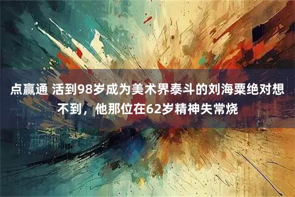 点赢通 活到98岁成为美术界泰斗的刘海粟绝对想不到，他那位在62岁精神失常烧