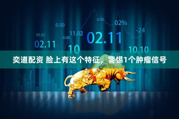 奕道配资 脸上有这个特征,警惕1个肿瘤信号