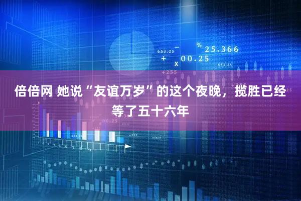 倍倍网 她说“友谊万岁”的这个夜晚,揽胜已经等了五十六年