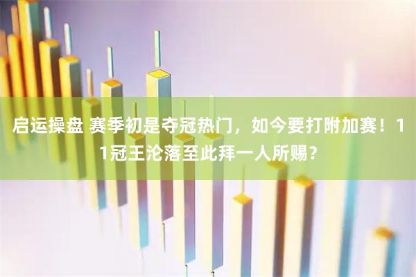 启运操盘 赛季初是夺冠热门，如今要打附加赛！11冠王沦落至此拜一人所赐？