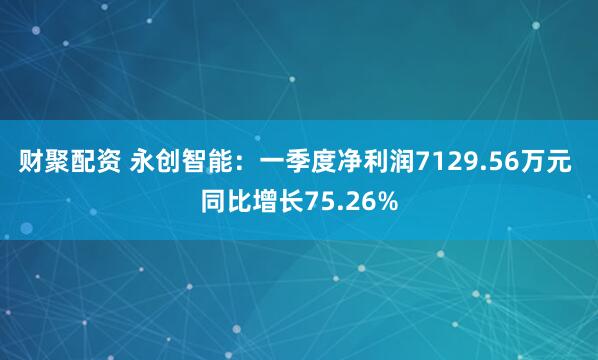 财聚配资 永创智能：一季度净利润7129.56万元 同比增长75.26%