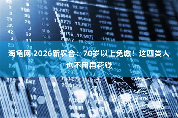 海龟网 2026新农合:70岁以上免缴!这四类人也不用再花钱