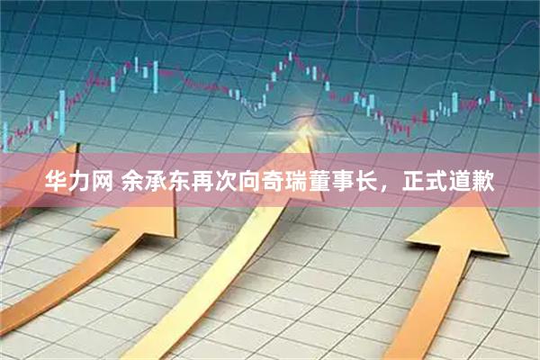 华力网 余承东再次向奇瑞董事长，正式道歉