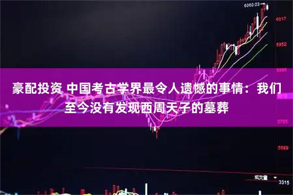豪配投资 中国考古学界最令人遗憾的事情:我们至今没有发现西周天子的墓葬