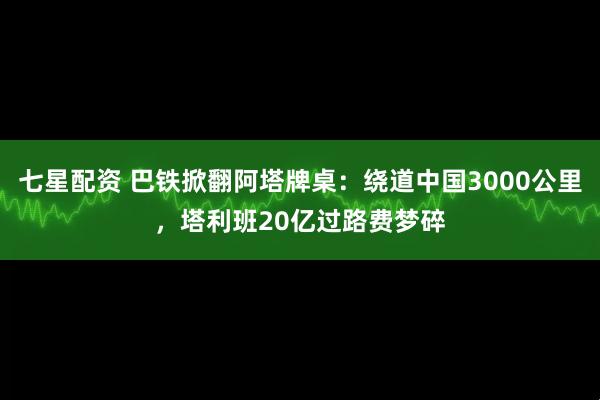 七星配资 巴铁掀翻阿塔牌桌：绕道中国3000公里，塔利班20亿过路费梦碎