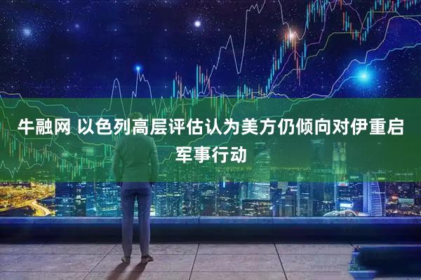 牛融网 以色列高层评估认为美方仍倾向对伊重启军事行动