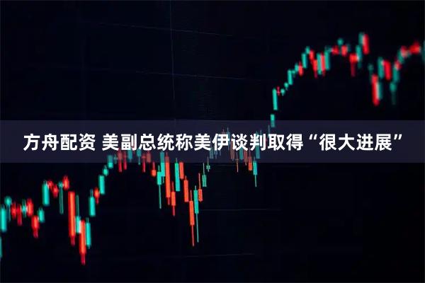 方舟配资 美副总统称美伊谈判取得“很大进展”