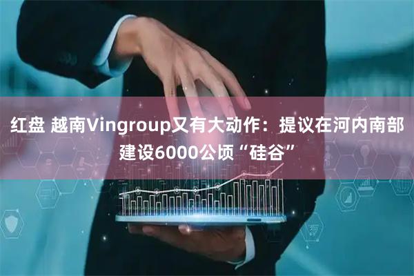 红盘 越南Vingroup又有大动作：提议在河内南部建设6000公顷“硅谷”