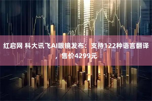 红启网 科大讯飞AI眼镜发布：支持122种语言翻译，售价4299元