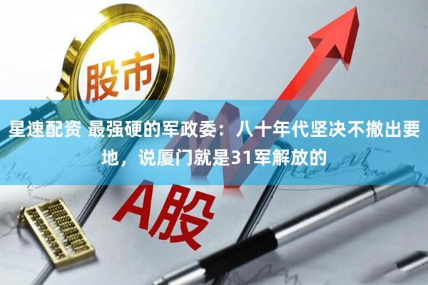 星速配资 最强硬的军政委：八十年代坚决不撤出要地，说厦门就是31军解放的