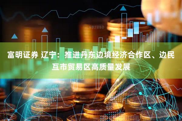 富明证券 辽宁：推进丹东边境经济合作区、边民互市贸易区高质量发展