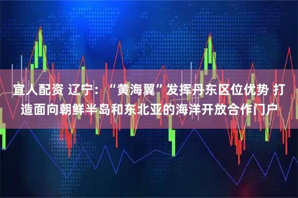 宜人配资 辽宁:“黄海翼”发挥丹东区位优势 打造面向朝鲜半岛和东北亚的海洋开放合作门户