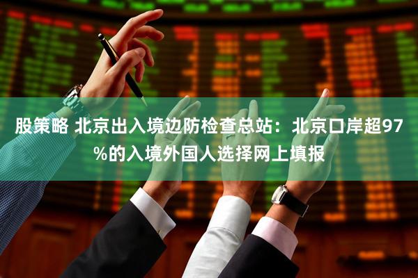 股策略 北京出入境边防检查总站：北京口岸超97%的入境外国人选择网上填报