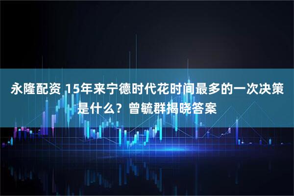永隆配资 15年来宁德时代花时间最多的一次决策是什么？曾毓群揭晓答案