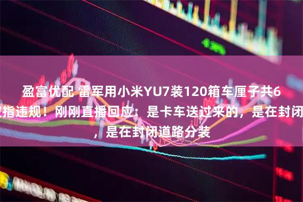 盈富优配 雷军用小米YU7装120箱车厘子共600斤，被指违规！刚刚直播回应：是卡车送过来的，是在封闭道路分装