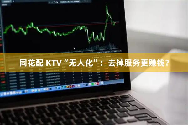 同花配 KTV“无人化”：去掉服务更赚钱？