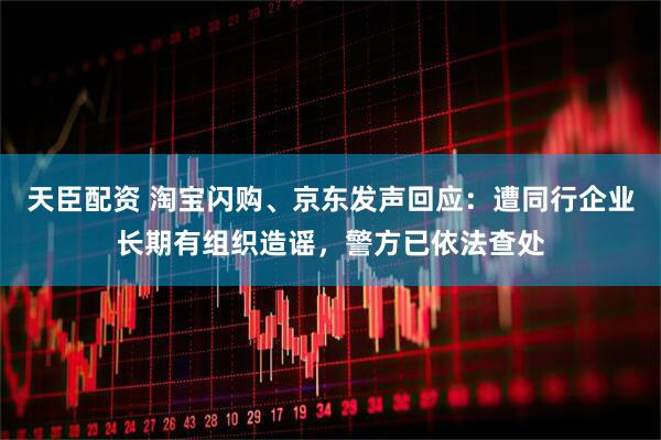 天臣配资 淘宝闪购、京东发声回应：遭同行企业长期有组织造谣，警方已依法查处