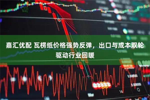 嘉汇优配 瓦楞纸价格强势反弹，出口与成本双轮驱动行业回暖
