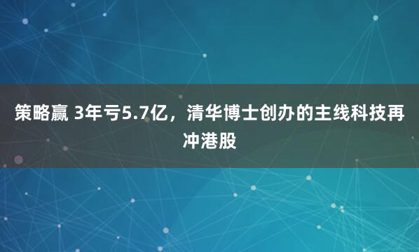 策略赢 3年亏5.7亿，清华博士创办的主线科技再冲港股
