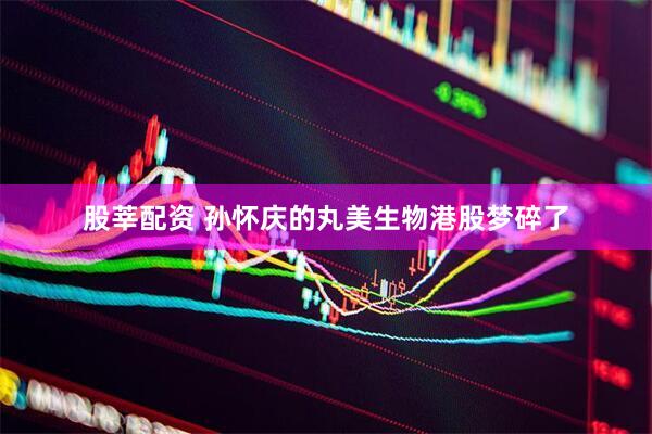 股莘配资 孙怀庆的丸美生物港股梦碎了