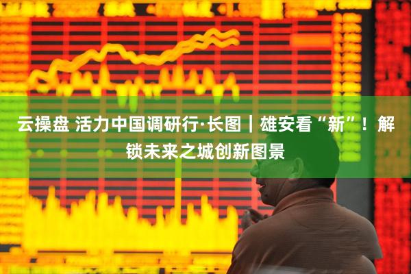 云操盘 活力中国调研行·长图｜雄安看“新”！解锁未来之城创新图景